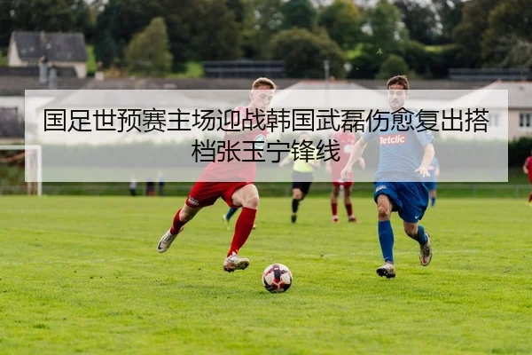 国足世预赛主场迎战韩国武磊伤愈复出搭档张玉宁锋线