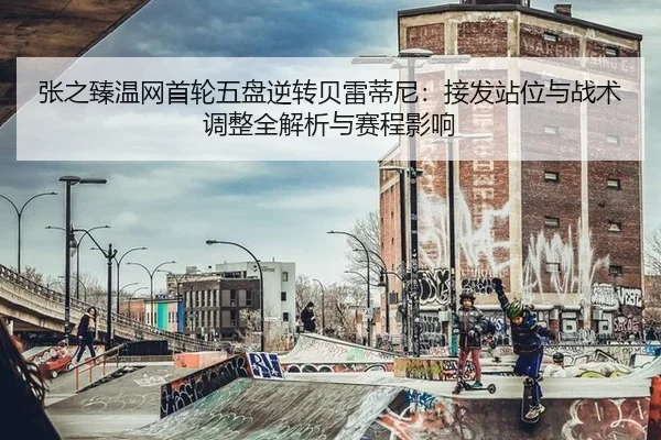 张之臻温网首轮五盘逆转贝雷蒂尼：接发站位与战术调整全解析与赛程影响